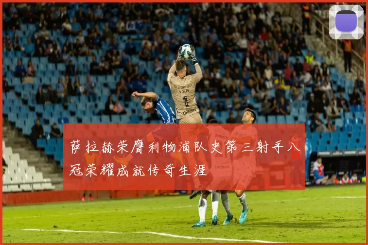 萨拉赫荣膺利物浦队史第三射手八冠荣耀成就传奇生涯